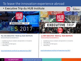 HUB REPORT
Bonjour je m’appelle Charlotte
© HUB Institute All rights reservedHUBREPORT6363
To leave the innovation experience abroad
• Executive Trip du HUB Institute
Le NRF EXECUTIVE TOUR by HUB INSTITUTE
Exclusive & personalized tours
• Guided tours by our analysts and specialists in innovation
• Daily debrief
• Live reports & HUB reports
• Networking
The CES EXECUTIVE TOUR by HUB INSTITUTE
Exclusive & personalized tours
• Guided tours by our analysts and specialists in innovation
• Daily debrief
• Live reports & HUB reports
• Networking
corp.hubinstitute.com/hub-ces-executive-tour-2017 corp.hubinstitute.com/hub-nrf-executive-trip-2017
 