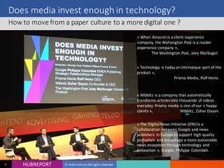 HUB REPORTHUBREPORT © HUB Institute All rights reserved9
Does media invest enough in technology?
How to move from a paper culture to a more digital one ?
« When Amazon is a client experience
company, the Wahsington Post is a reader
experience company »,
The Washington Post, Joey
Marbuger.
 
« Technology is today an intrinseque part of
the product »,
Prisma Media, Rolf Heinz.
 
« Wibbitz is a company that automatically
transforms articles into thousands of videos
everyday. Prisma media is one of our
« happy clients »,
Wibbitz, Zohar Dayan.
« The Digital News Initiative (DNI) is a
collaboration between Google and news
publishers in Europe to support high
quality journalism and encourage a more
sustainable news ecosystem through
technology and innovation », Google,
Philippe Colombet.
 