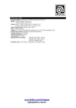 ESPECIFICAÇÕES
Energia de saída: 20 W rms @ 5% THD, carga 8 ohm, 120 VAC
Ruído: < 60mV (Volume e Tom @ 0)
< 90mV (Volume e Tom @ 10)
Ganho: Bright1: 70 dB (±6 dB), todos os controles @ 10
Normal: 64 dB (±6 dB), todos os controles @ 10
Sinal de Entrada Máx: 600mV rms @ 1 kHz
Tom: ± 30dB @ 10 kHz
Falantes: 12”, 20W, 8 ohm, diâmetro de bobina de voz 1.75”, alnico magnético 30 oz
Falantes de Extensão: impedância nominal mínima 8ohms
Válvulas Preamp: (3) 12 AX7A
Válvulas de Potência: (2) 6V6
Tubo Rectifier: (1) 5AR4
Requerimentos de energia:
100-120 VAC, 60Hz, 120 VA
220-240 VAC, 50 Hz, 120 VA
230VAC, 50/60Hz, 30VA
Tamanho e peso: 44.5’ (altura) x 20 (largura) x 24.9 (prof), 25 kg

www.habro.com.br/ampeg
info@habro.com.br

 