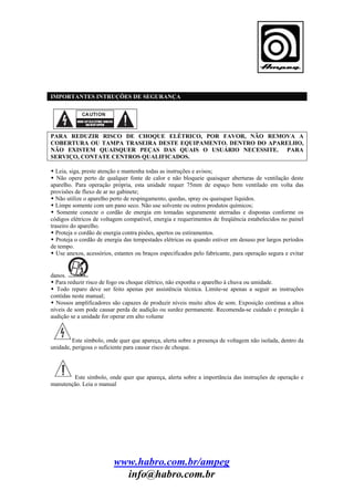 IMPORTANTES INTRUÇÕES DE SEGURANÇA

PARA REDUZIR RISCO DE CHOQUE ELÉTRICO, POR FAVOR, NÃO REMOVA A
COBERTURA OU TAMPA TRASEIRA DESTE EQUIPAMENTO. DENTRO DO APARELHO,
NÃO EXISTEM QUAISQUER PEÇAS DAS QUAIS O USUÁRIO NECESSITE. PARA
SERVIÇO, CONTATE CENTROS QUALIFICADOS.
Leia, siga, preste atenção e mantenha todas as instruções e avisos;
Não opere perto de qualquer fonte de calor e não bloqueie quaisquer aberturas de ventilação deste
aparelho. Para operação própria, esta unidade requer 75mm de espaço bem ventilado em volta das
provisões de fluxo de ar no gabinete;
Não utilize o aparelho perto de respingamento, quedas, spray ou quaisquer líquidos.
Limpe somente com um pano seco. Não use solvente ou outros produtos químicos;
Somente conecte o cordão de energia em tomadas seguramente aterradas e dispostas conforme os
códigos elétricos de voltagem compatível, energia e requerimentos de freqüência estabelecidos no painel
traseiro do aparelho.
Proteja o cordão de energia contra pisões, apertos ou estiramentos.
Proteja o cordão de energia das tempestades elétricas ou quando estiver em desuso por largos períodos
de tempo.
Use anexos, acessórios, estantes ou braços especificados pelo fabricante, para operação segura e evitar

danos.
Para reduzir risco de fogo ou choque elétrico, não exponha o aparelho à chuva ou umidade.
Todo reparo deve ser feito apenas por assistência técnica. Limite-se apenas a seguir as instruções
contidas neste manual;
Nossos amplificadores são capazes de produzir níveis muito altos de som. Exposição contínua a altos
níveis de som pode causar perda de audição ou surdez permanente. Recomenda-se cuidado e proteção à
audição se a unidade for operar em alto volume

Este símbolo, onde quer que apareça, alerta sobre a presença de voltagem não isolada, dentro da
unidade, perigosa o suficiente para causar risco de choque.

Este símbolo, onde quer que apareça, alerta sobre a importância das instruções de operação e
manutenção. Leia o manual

www.habro.com.br/ampeg
info@habro.com.br

 