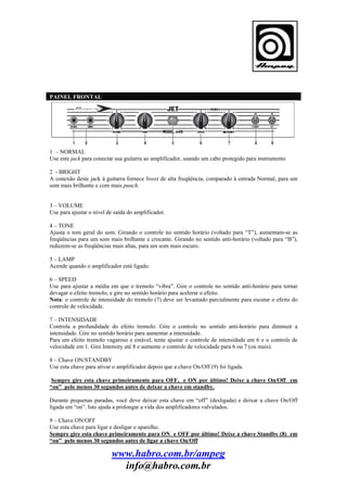 PAINEL FRONTAL

1 – NORMAL
Use este jack para conectar sua guitarra ao amplificador, usando um cabo protegido para instrumento
2 - BRIGHT
A conexão deste jack à guitarra fornece boost de alta freqüência, comparado à entrada Normal, para um
som mais brilhante e com mais punch.

3 – VOLUME
Use para ajustar o nível de saída do amplificador.
4 – TONE
Ajusta o tom geral do som. Girando o controle no sentido horário (voltado para “T”), aumentam-se as
freqüências para um som mais brilhante e crocante. Girando no sentido anti-horário (voltado para “B”),
reduzem-se as freqüências mais altas, para um som mais escuro.
5 – LAMP
Acende quando o amplificador está ligado.
6 – SPEED
Use para ajustar a média em que o tremolo “vibra”. Gire o controle no sentido anti-horário para tornar
devagar o efeito tremolo, e gire no sentido horário para acelerar o efeito.
Nota: o controle de intensidade do tremolo (7) deve ser levantado parcialmente para escutar o efeito do
controle de velocidade.
7 – INTENSIDADE
Controla a profundidade do efeito tremolo. Gire o controle no sentido anti-horário para diminuir a
intensidade. Gire no sentido horário para aumentar a intensidade.
Para um efeito tremolo vagaroso e estável, tente ajustar o controle de intensidade em 6 e o controle de
velocidade em 1. Gire Intensity até 8 e aumente o controle de velocidade para 6 ou 7 (ou mais).
8 – Chave ON/STANDBY
Use esta chave para ativar o amplificador depois que a chave On/Off (9) foi ligada.
Sempre gire esta chave primeiramente para OFF, e ON por último! Deixe a chave On/Off em
“on” pelo menos 30 segundos antes de deixar a chave em standby.
Durante pequenas paradas, você deve deixar esta chave em “off” (desligada) e deixar a chave On/Off
ligada em “on”. Isto ajuda a prolongar a vida dos amplificadores valvulados.
9 – Chave ON/OFF
Use esta chave para ligar e desligar o aparelho.
Sempre gire esta chave primeiramente para ON e OFF por último! Deixe a chave Standby (8) em
“on” pelo menos 30 segundos antes de ligar a chave On/Off

www.habro.com.br/ampeg
info@habro.com.br

 
