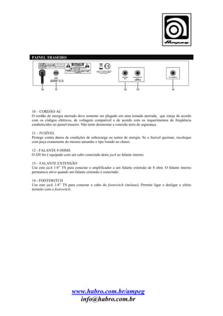 PAINEL TRASEIRO

10 – CORDÃO AC
O cordão de energia aterrado deve somente ser plugado em uma tomada aterrada, que esteja de acordo
com os códigos elétricos, de voltagem compatível e de acordo com os requerimentos de freqüência
estabelecidos no painel traseiro. Não tente desmontar a conexão terra de segurança.
11 – FUSÍVEL
Protege contra danos de condições de sobrecarga ou surtos de energia. Se o fusível queimar, recoloque
com peça exatamente do mesmo tamanho e tipo listado no chassi.
12 - FALANTE 8 OHMS
O J20 Jet é equipado com um cabo conectado deste jack ao falante interno.
13 – FALANTE EXTENSÃO
Use este jack 1/4” TS para conectar o amplificador a um falante extensão de 8 ohm. O falante interno
permanece ativo quando um falante extensão é conectado.
14 - FOOTSWITCH
Use este jack 1/4” TS para conectar o cabo do footswitch (incluso). Permite ligar e desligar o efeito
tremolo com o footswitch.

www.habro.com.br/ampeg
info@habro.com.br

 