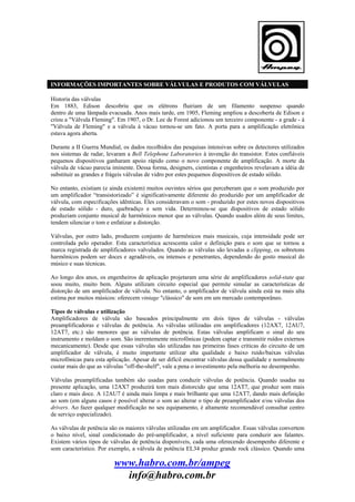 INFORMAÇÕES IMPORTANTES SOBRE VÁLVULAS E PRODUTOS COM VÁLVULAS
Historia das válvulas
Em 1883, Edison descobriu que os elétrons fluiriam de um filamento suspenso quando
dentro de uma lâmpada evacuada. Anos mais tarde, em 1905, Fleming ampliou a descoberta de Edison e
criou a "Válvula Fleming". Em 1907, o Dr. Lee de Forest adicionou um terceiro componente - a grade - à
"Válvula de Fleming" e a válvula à vácuo tornou-se um fato. A porta para a amplificação eletrônica
estava agora aberta.
Durante a II Guerra Mundial, os dados recolhidos das pesquisas intensivas sobre os detectores utilizados
nos sistemas de radar, levaram a Bell Telephone Laboratories à invenção do transistor. Estes confiáveis
pequenos dispositivos ganharam apoio rápido como o novo componente de amplificação. A morte da
válvula de vácuo parecia iminente. Dessa forma, designers, cientistas e engenheiros revelavam a idéia de
substituir as grandes e frágeis válvulas de vidro por estes pequenos dispositivos de estado sólido.
No entanto, existiam (e ainda existem) muitos ouvintes sérios que perceberam que o som produzido por
um amplificador “transistorizado” é significativamente diferente do produzido por um amplificador de
válvula, com especificações idênticas. Eles consideravam o som - produzido por estes novos dispositivos
de estado sólido - duro, quebradiço e sem vida. Determinou-se que dispositivos de estado sólido
produziam conjunto musical de harmônicos menor que as válvulas. Quando usados além de seus limites,
tendem silenciar o tom e enfatizar a distorção.
Válvulas, por outro lado, produzem conjunto de harmônicos mais musicais, cuja intensidade pode ser
controlada pelo operador. Esta característica acrescenta calor e definição para o som que se tornou a
marca registrada de amplificadores valvulados. Quando as válvulas são levadas a clipping, os sobretons
harmônicos podem ser doces e agradáveis, ou intensos e penetrantes, dependendo do gosto musical do
músico e suas técnicas.
Ao longo dos anos, os engenheiros de aplicação projetaram uma série de amplificadores solid-state que
soou muito, muito bem. Alguns utilizam circuito especial que permite simular as características de
distorção de um amplificador de válvula. No entanto, o amplificador de válvula ainda está na mais alta
estima por muitos músicos: oferecem vintage "clássico" de som em um mercado contemporâneo.
Tipos de válvulas e utilização
Amplificadores de válvula são baseados principalmente em dois tipos de válvulas - válvulas
preamplificadoras e válvulas de potência. As válvulas utilizadas em amplificadores (12AX7, 12AU7,
12AT7, etc.) são menores que as válvulas de potência. Estas válvulas amplificam o sinal do seu
instrumento e moldam o som. São inerentemente microfônicas (podem captar e transmitir ruídos externos
mecanicamente). Desde que essas válvulas são utilizadas nas primeiras fases críticas do circuito de um
amplificador de válvula, é muito importante utilizar alta qualidade e baixo ruído/baixas válvulas
microfônicas para esta aplicação. Apesar de ser difícil encontrar válvulas dessa qualidade e normalmente
custar mais do que as válvulas "off-the-shelf", vale a pena o investimento pela melhoria no desempenho.
Válvulas preamplificadas também são usadas para conduzir válvulas de potência. Quando usadas na
presente aplicação, uma 12AX7 produzirá tom mais distorcido que uma 12AT7, que produz som mais
claro e mais doce. A 12AU7 é ainda mais limpa e mais brilhante que uma 12AT7, dando mais definição
ao som (em alguns casos é possível alterar o som ao alterar o tipo de preamplificador e/ou válvulas dos
drivers. Ao fazer qualquer modificação no seu equipamento, é altamente recomendável consultar centro
de serviço especializado).
As válvulas de potência são os maiores válvulas utilizadas em um amplificador. Essas válvulas convertem
o baixo nível, sinal condicionado do pré-amplificador, a nível suficiente para conduzir aos falantes.
Existem vários tipos de válvulas de potência disponíveis, cada uma oferecendo desempenho diferente e
som característico. Por exemplo, a válvula de potência EL34 produz grande rock clássico. Quando uma

www.habro.com.br/ampeg
info@habro.com.br

 