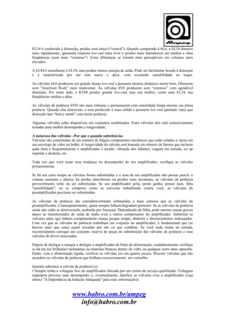 EL34 é conduzida à distorção, produz som único (“crunch”). Quando comparado á 6L6, a EL34 distorce
mais rapidamente, apresenta resposta low-end mais livre e produz mais harmônicos em médias e altas
freqüências (som mais “cremoso”) .Estas diferenças se tornam mais perceptíveis em volumes mais
elevados.
A EL84 é semelhante à EL34, mas produz menos energia de saída. Pode ser facilmente levada à distorção
e é caracterizada por um tom suave e doce, com excelente sensibilidade ao toque.
As válvulas 6L6 produzem um grande thump low-end e possuem alcance dinâmico muito bom. Oferecem
som "American Rock" mais tradicional. As válvulas 6V6 produzem som “cremoso” com agradável
distorção. Por outro lado, a KT88 produz grande low-end, mas soa melhor, como uma EL34, nas
freqüências médias e altas.
As válvulas de potência 6550 são mais robustas e permanecem com sonoridade limpa mesmo em plena
potência. Quando elas distorcem, o som produzido é mais sólido e possuem low-end apertado; mais que
distorção tipo “heavy metal” com muita potência.
Algumas válvulas estão disponíveis em conjuntos combinados. Estes válvulas têm sido extensivamente
testadas para melhor desempenho e longevidade.
A natureza das válvulas - Por que e quando substituí-las
Válvulas são constituídas de um número de frágeis componentes mecânicos que estão selados a vácuo em
um envelope de vidro ou bolha. A longevidade da válvula está baseada em número de fatores que incluem
quão dura e frequentemente o amplificador é tocado, vibração dos falantes, viagem em estrada, set up
repetido e desfeito, etc.
Toda vez que você notar uma mudança no desempenho do seu amplificador, verifique as válvulas
primeiramente.
Se há um certo tempo as válvulas foram substituídas e o som de seu amplificador não possui punch, o
volume aumenta e abaixa, há perdas altas/baixas ou produz sons incomuns, as válvulas de potência
provavelmente terão de ser substituídas. Se seu amplificador grita, perde ganho, possui hum, falta
"sensibilidade", ou se comporta como se estivesse trabalhando contra você, as válvulas do
preamplificador precisam ser substituídas.
As válvulas de potência são consideravelmente submetidas a mais estresse que as válvulas do
preamplificador. Conseqüentemente, quase sempre falham/degradam primeiro. Se as válvulas de potência
ainda não estão se deteriorando, acabarão por fracassar. Dependendo da falha, pode mesmo causar graves
danos ao transformador de saída de áudio e/ou a outros componentes do amplificador. Substituir as
válvulas antes que falhem completamente enseja poupar tempo, dinheiro e aborrecimentos indesejados.
Uma vez que as válvulas de potência trabalham em conjunto no amplificador, é fundamental que (se
houver mais que uma) sejam trocadas por um set que combine. Se você anda muito na estrada,
recomendamos carregar um conjunto reserva de peças de substituição das válvulas de potência e suas
válvulas de driver associadas.
Depois de desligar a energia e desligar o amplificador da fonte de alimentação, cuidadosamente verifique
se há (na luz brilhante) rachaduras ou manchas brancas dentro do vidro ou qualquer outro dano aparente.
Então, com a alimentação ligada, verificar as válvulas em um quarto escuro. Procure válvulas que não
acendem ou válvulas de potência que brilham excessivamente em vermelho.
Quando substituir a válvula de potência (s):
• Sempre tenha a voltagem bias do amplificador checada por um centro de serviço qualificado. Voltagem
imprópria provoca mau desempenho e, eventualmente, danifica as válvulas e/ou o amplificador (veja
abaixo "A Importância da Indução Adequada" para mais informações).

www.habro.com.br/ampeg
info@habro.com.br

 