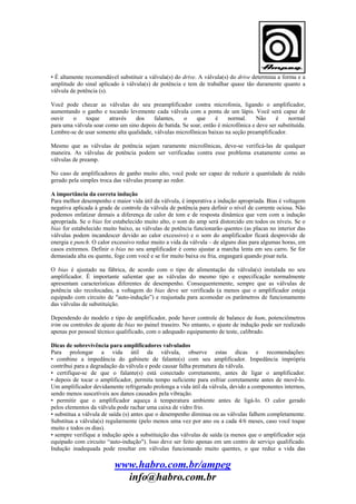 • É altamente recomendável substituir a válvula(s) do drive. A válvula(s) do drive determina a forma e a
amplitude do sinal aplicado à válvula(s) de potência e tem de trabalhar quase tão duramente quanto a
válvula de potência (s).
Você pode checar as válvulas do seu preamplificador contra microfonia, ligando o amplificador,
aumentando o ganho e tocando levemente cada válvula com a ponta de um lápis. Você será capaz de
ouvir
o
toque
através
dos
falantes,
o
que
é
normal.
Não
é
normal
para uma válvula soar como um sino depois de batida. Se soar, então é microfônica e deve ser substituída.
Lembre-se de usar somente alta qualidade, válvulas microfônicas baixas na seção preamplificador.
Mesmo que as válvulas de potência sejam raramente microfônicas, deve-se verificá-las de qualquer
maneira. As válvulas de potência podem ser verificadas contra esse problema exatamente como as
válvulas de preamp.
No caso de amplificadores de ganho muito alto, você pode ser capaz de reduzir a quantidade de ruído
gerado pela simples troca das válvulas preamp ao redor.
A importância da correta indução
Para melhor desempenho e maior vida útil da válvula, é imperativa a indução apropriada. Bias é voltagem
negativa aplicada à grade de controle da válvula de potência para definir o nível de corrente ociosa. Não
podemos enfatizar demais a diferença de calor de tom e de resposta dinâmica que vem com a indução
apropriada. Se o bias for estabelecido muito alto, o som do amp será distorcido em todos os níveis. Se o
bias for estabelecido muito baixo, as válvulas de potência funcionarão quentes (as placas no interior das
válvulas podem incandescer devido ao calor excessivo) e o som do amplificador ficará desprovido de
energia e punch. O calor excessivo reduz muito a vida da válvula – de alguns dias para algumas horas, em
casos extremos. Definir o bias no seu amplificador é como ajustar a marcha lenta em seu carro. Se for
demasiada alta ou quente, foge com você e se for muito baixa ou fria, engasgará quando pisar nela.
O bias é ajustado na fábrica, de acordo com o tipo de alimentação da válvula(s) instalada no seu
amplificador. É importante salientar que as válvulas do mesmo tipo e especificação normalmente
apresentam características diferentes de desempenho. Consequentemente, sempre que as válvulas de
potência são recolocadas, a voltagem do bias deve ser verificada (a menos que o amplificador esteja
equipado com circuito de "auto-indução”) e reajustada para acomodar os parâmetros de funcionamento
das válvulas de substituição.
Dependendo do modelo e tipo de amplificador, pode haver controle de balance de hum, potenciômetros
trim ou controles de ajuste de bias no painel traseiro. No entanto, o ajuste de indução pode ser realizado
apenas por pessoal técnico qualificado, com o adequado equipamento de teste, calibrado.
Dicas de sobrevivência para amplificadores valvulados
Para prolongar a vida útil da válvula, observe estas dicas e recomendações:
• combine a impedância do gabinete de falante(s) com seu amplificador. Impedância imprópria
contribui para a degradação da válvula e pode causar falha prematura da válvula.
• certifique-se de que o falante(s) está conectado corretamente, antes de ligar o amplificador.
• depois de tocar o amplificador, permita tempo suficiente para esfriar corretamente antes de movê-lo.
Um amplificador devidamente refrigerado prolonga a vida útil da válvula, devido a componentes internos,
sendo menos suscetíveis aos danos causados pela vibração.
• permitir que o amplificador aqueça à temperatura ambiente antes de ligá-lo. O calor gerado
pelos elementos da válvula pode rachar uma caixa de vidro frio.
• substitua a válvula de saída (s) antes que o desempenho diminua ou as válvulas falhem completamente.
Substitua a válvula(s) regularmente (pelo menos uma vez por ano ou a cada 4/6 meses, caso você toque
muito e todos os dias).
• sempre verifique a indução após a substituição das válvulas de saída (a menos que o amplificador seja
equipado com circuito “auto-indução"). Isso deve ser feito apenas em um centro de serviço qualificado.
Indução inadequada pode resultar em válvulas funcionando muito quentes, o que reduz a vida das

www.habro.com.br/ampeg
info@habro.com.br

 