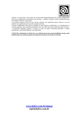válvulas - ou muito frias, o que resulta em som distorcido independentemente do nível de configurações.
Não tocar o amplificador se apresentar esses sintomas – verifique a indução e ajuste imediatamente para
evitar falha da válvula e outros danos.
• se localizar ranhura na base de uma válvula, substitua. Isto significativamente reduzirá o risco de
danificar seu amplificador por incorreta inserção da válvula.
• proteja o amplificador contra poeira e umidade. Se entrar líquido no amplificador, se o amplificador cair
ou houver qualquer outro mecanismo danificado, leve a um centro de serviço autorizado, antes de usá-lo.
• manutenção adequada, limpeza e exames de rotina em agente autorizado garantirão o melhor
desempenho e maior durabilidade do seu amplificador.
ATENÇÃO: substituição de válvula deve ser realizada apenas por pessoal qualificado, porque estão
familiarizados com tensões perigosas normalmente presentes em circuito de válvulas.

www.habro.com.br/ampeg
info@habro.com.br

 