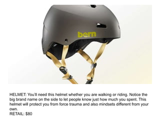 HELMET: You’ll need this helmet whether you are walking or riding. Notice the
big brand name on the side to let people know just how much you spent. This
helmet will protect you from force trauma and also mindsets different from your
own.
RETAIL: $80
 