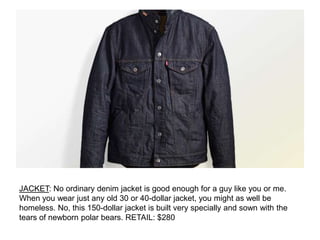 JACKET: No ordinary denim jacket is good enough for a guy like you or me.
When you wear just any old 30 or 40-dollar jacket, you might as well be
homeless. No, this 150-dollar jacket is built very specially and sown with the
tears of newborn polar bears. RETAIL: $280
 