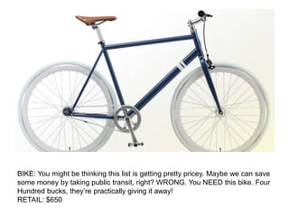 BIKE: You might be thinking this list is getting pretty pricey. Maybe we can save
some money by taking public transit, right? WRONG. You NEED this bike. Four
Hundred bucks, they’re practically giving it away!
RETAIL: $650
 