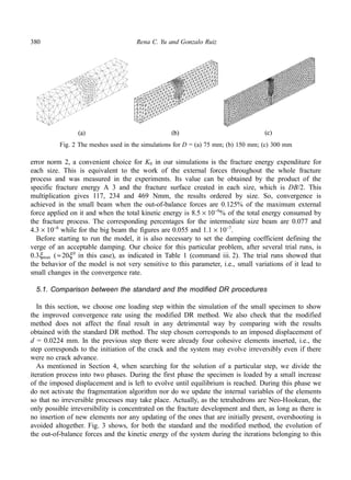 380 Rena C. Yu and Gonzalo Ruiz 
Fig. 2 The meshes used in the simulations for D = (a) 75 mm; (b) 150 mm; (c) 300 mm 
error norm 2, a convenient choice for K0 in our simulations is the fracture energy expenditure for 
each size. This is equivalent to the work of the external forces throughout the whole fracture 
process and was measured in the experiments. Its value can be obtained by the product of the 
specific fracture energy A 3 and the fracture surface created in each size, which is DB/2. This 
multiplication gives 117, 234 and 469 Nmm, the results ordered by size. So, convergence is 
achieved in the small beam when the out-of-balance forces are 0.125% of the maximum external 
force applied on it and when the total kinetic energy is 8.5 × 10−9% of the total energy consumed by 
the fracture process. The corresponding percentages for the intermediate size beam are 0.077 and 
4.3 × 10−8 while for the big beam the figures are 0.055 and 1.1 × 10−7. 
Before starting to run the model, it is also necessary to set the damping coefficient defining the 
verge of an acceptable damping. Our choice for this particular problem, after several trial runs, is 
0.3ξmax ( ≈ 
20ξ 0 in this case), as indicated in Table 1 (command iii. 2). The trial runs showed that 
the behavior of the model is not very sensitive to this parameter, i.e., small variations of it lead to 
small changes in the convergence rate. 
5.1. Comparison between the standard and the modified DR procedures 
In this section, we choose one loading step within the simulation of the small specimen to show 
the improved convergence rate using the modified DR method. We also check that the modified 
method does not affect the final result in any detrimental way by comparing with the results 
obtained with the standard DR method. The step chosen corresponds to an imposed displacement of 
d = 0.0224 mm. In the previous step there were already four cohesive elements inserted, i.e., the 
step corresponds to the initiation of the crack and the system may evolve irreversibly even if there 
were no crack advance. 
As mentioned in Section 4, when searching for the solution of a particular step, we divide the 
iteration process into two phases. During the first phase the specimen is loaded by a small increase 
of the imposed displacement and is left to evolve until equilibrium is reached. During this phase we 
do not activate the fragmentation algorithm nor do we update the internal variables of the elements 
so that no irreversible processes may take place. Actually, as the tetrahedrons are Neo-Hookean, the 
only possible irreversibility is concentrated on the fracture development and then, as long as there is 
no insertion of new elements nor any updating of the ones that are initially present, overshooting is 
avoided altogether. Fig. 3 shows, for both the standard and the modified method, the evolution of 
the out-of-balance forces and the kinetic energy of the system during the iterations belonging to this 
 