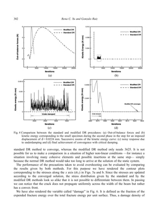 382 Rena C. Yu and Gonzalo Ruiz 
Fig. 4 Comparison between the standard and modified DR procedures: (a) Out-of-balance forces and (b) 
kinetic energy corresponding to the small specimen during the second phase in the step for an imposed 
displacement of δ = 0.0224 mm. Successive zooms of the kinetic energy curve: (c) noisy response due 
to underdamping and (d) final achievement of convergence with critical damping. 
standard DR method to converge, whereas the modified DR method only needs 3625. It is not 
possible for us to make a comparison in a situation of higher non-linear conditions —for instance a 
situation involving many cohesive elements and possible insertions at the same step— simply 
because the normal DR method would take too long to arrive at the solution of the static system. 
The performance of the precautions taken to avoid overshooting can be evaluated by comparing 
the results given by both methods. For this purpose we have rendered the contour plots 
corresponding to the stresses along the x axis (σ11) in Figs. 5a and b. Since the stresses are updated 
according to the converged solution, the stress distribution given by the standard and by the 
modified DR methods look so alike that it is not possible to differentiate between them. In passing 
we can notice that the crack does not propagate uniformly across the width of the beam but rather 
has a convex front. 
We have also rendered the variable called “damage” in Fig. 6. It is defined as the fraction of the 
expended fracture energy over the total fracture energy per unit surface. Thus, a damage density of 
 