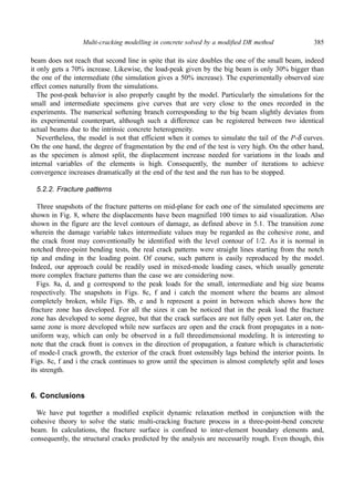 Multi-cracking modelling in concrete solved by a modified DR method 385 
beam does not reach that second line in spite that its size doubles the one of the small beam, indeed 
it only gets a 70% increase. Likewise, the load-peak given by the big beam is only 30% bigger than 
the one of the intermediate (the simulation gives a 50% increase). The experimentally observed size 
effect comes naturally from the simulations. 
The post-peak behavior is also properly caught by the model. Particularly the simulations for the 
small and intermediate specimens give curves that are very close to the ones recorded in the 
experiments. The numerical softening branch corresponding to the big beam slightly deviates from 
its experimental counterpart, although such a difference can be registered between two identical 
actual beams due to the intrinsic concrete heterogeneity. 
Nevertheless, the model is not that efficient when it comes to simulate the tail of the P-δ curves. 
On the one hand, the degree of fragmentation by the end of the test is very high. On the other hand, 
as the specimen is almost split, the displacement increase needed for variations in the loads and 
internal variables of the elements is high. Consequently, the number of iterations to achieve 
convergence increases dramatically at the end of the test and the run has to be stopped. 
5.2.2. Fracture patterns 
Three snapshots of the fracture patterns on mid-plane for each one of the simulated specimens are 
shown in Fig. 8, where the displacements have been magnified 100 times to aid visualization. Also 
shown in the figure are the level contours of damage, as defined above in 5.1. The transition zone 
wherein the damage variable takes intermediate values may be regarded as the cohesive zone, and 
the crack front may conventionally be identified with the level contour of 1/2. As it is normal in 
notched three-point bending tests, the real crack patterns were straight lines starting from the notch 
tip and ending in the loading point. Of course, such pattern is easily reproduced by the model. 
Indeed, our approach could be readily used in mixed-mode loading cases, which usually generate 
more complex fracture patterns than the case we are considering now. 
Figs. 8a, d, and g correspond to the peak loads for the small, intermediate and big size beams 
respectively. The snapshots in Figs. 8c, f and i catch the moment where the beams are almost 
completely broken, while Figs. 8b, e and h represent a point in between which shows how the 
fracture zone has developed. For all the sizes it can be noticed that in the peak load the fracture 
zone has developed to some degree, but that the crack surfaces are not fully open yet. Later on, the 
same zone is more developed while new surfaces are open and the crack front propagates in a non-uniform 
way, which can only be observed in a full threedimensional modeling. It is interesting to 
note that the crack front is convex in the direction of propagation, a feature which is characteristic 
of mode-I crack growth, the exterior of the crack front ostensibly lags behind the interior points. In 
Figs. 8c, f and i the crack continues to grow until the specimen is almost completely split and loses 
its strength. 
6. Conclusions 
We have put together a modified explicit dynamic relaxation method in conjunction with the 
cohesive theory to solve the static multi-cracking fracture process in a three-point-bend concrete 
beam. In calculations, the fracture surface is confined to inter-element boundary elements and, 
consequently, the structural cracks predicted by the analysis are necessarily rough. Even though, this 
 