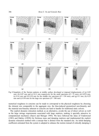 386 Rena C. Yu and Gonzalo Ruiz 
Fig. 8 Snapshots of the fracture patterns at middle surface developed at imposed displacements of (a) 0.05 
mm, (b) 0.07 mm and (c) 0.11 mm respectively for the small specimen (D = 75 mm); (d) 0.074 mm, 
(e) 0.16 mm and (f) 0.24 mm for the middle size specimen (D = 150 mm); and (g) 0.1 mm, (h) 0.25 
mm and (i) 0.50 mm for the large size specimen (D = 300 mm) 
numerical roughness in concrete can be made to correspond to the physical roughness by choosing 
the element size comparable to the aggregate size, the thus-induced geometrical non-linearity and 
the material non-linearity inherent to concrete are hard to handle for traditional static solvers. 
The explicit dynamic relaxation method, as an alternative, avoids the use of direct solvers as well 
as the large storage requirements associated with large matrices, making it specially attractive in 
computational mechanics (Sauvé and Metzger 1995). We have followed the ideas of Underwood 
(1983) and Oakley (1995b) for fictitious mass and damping matrices and implemented the explicit 
dynamic relaxation method with a concept that is distinct from the standard one. An initial damping 
coefficient estimated from the system is adopted to enhance the motion instead of critically damping it 
 