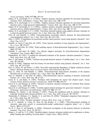 388 Rena C. Yu and Gonzalo Ruiz 
Vessels and Piping, ASME PVP 354, 105-110. 
Oakley, D. R. and Knight, N. F. J. (1995a), “Adaptive dynamic relaxation algorithm for non-linear hyperelastic 
structures. Part I. formulation”, Comput. Meth. Appl. Mech. Eng., 126, 67-89. 
Oakley, D. R. and Knight, N. F. J. (1995b), “Adaptive dynamic relaxation algorithm for non-linear hyperelastic 
structures. part ii. single processor implementation”, Comput. Meth. Appl. Mech. Eng., 126, 91-109. 
Oakley, D. R. and Knight, N. F. J. (1995c), “Adaptive dynamic relaxation algorithm for non-linear hyperelastic 
structures. part iii. parallel implementation”, Comput. Meth. Appl. Mech. Eng., 126, 111-129. 
Oakley, D. R. and Knight, N. F. J. (1996), “Non-linear structural response using adaptive dynamic relaxation on 
a massively parallel processor system”, Int. J. Num. Meth. Eng., 39, 235-259. 
Ortiz, M. and Pandolfi, A. (1999), “Finite-deformation irreversible cohesive elements for three-dimensional 
crack-propagation analysis”, Int. J. Num. Meth. Eng., 44, 1267-1282. 
Otter, J. (1965), “Computations for prestressed concrete reactor pressure vessels using dynamic relaxation”, Nucl. 
Struct. Eng., 1, 61-75. 
Pandolfi, A., Krysl, P. and Ortiz, M. (1999), “Finite element simulation of ring expansion and fragmentation”, 
Int. J. Fract., 95, 279-297. 
Pandolfi, A. and Ortiz, M. (1998), “Solid modeling aspects of three-dimensional fragmentation”, Eng. Comput, 
14(4), 287-308. 
Pandolfi, A. and Ortiz, M. (2002), “An efficient adaptive procedure for three-dimensional fragmentation 
simulations”, Eng. Comput, 18(2), 148-159. 
Papadrakakis, M. (1981), “A method for automated evaluation of the dynamic relaxation parameters”, Comput. 
Meth. Appl. Mech. Eng., 25, 35-48. 
Pica, A. and Hinton, E. (1980), “Transient and pseudo-transient analysis of mindlin plates”, Int. J. Num. Meth. 
Eng., 15, 189-208. 
Rericha, P. (1986), “Optimum load time history for non-linear analysis using dynamic relaxation”, Int. J. Num. 
Meth. Eng., 23, 2313-2324. 
Ruiz, G., Elices, M. and Planas, J. (1999), “Size effect and bond-slip dependence of lightly reinforced concrete 
beams”, Minimum Reinforcement in Concrete Beams, ESIS Publications 24, 67-98. 
Ruiz, G., Ortiz, M. and Pandolfi, A. (2000), “Three-dimensional finite-element simulation of the dynamic 
Brazilian tests on concrete cylinders”, Int. J. Num. Meth. Eng., 48, 963-994. 
Ruiz, G., Pandolfi, A. and Ortiz, M. (2001), “Three-dimensional cohesive modeling of dynamic mixed-mode 
fracture”, Int. J. Num. Meth. Eng., 52, 97-120. 
Sauvé, R. G. and Badie, N. (1993), “Nonlinear shell formulation for reactor fuel channel creep”, Design 
Analysis, Robust Methods and Stress Classification, ASME PVP 265, 269-275. 
Sauvé, R. G. and Metzger, D. (1995), “Advances in dynamic relaxation techniques for nonlinear finite element 
analysis”, Trans. ASME 117, 170-176. 
Sauvé, R. G. and Metzger, D. (1996), “A hybrid explicit solution technique for quasi-static transients”, Computer 
Technology: Applications and Methodology, ASME PVP 326, 151-157. 
Siddiquee, M., Tanaka, T. and Tatsouka, F. (1995), “Tracing the equilibrium path by dynamic relaxation in 
materially nonlinear finite element problems”, Int. J. Num. Anal. Meth. Geomech., 19, 749-767. 
Thoutireddy, P., Molinari, J. F., Repetto, E. A. and Ortiz, M. (2002), “Tetrahedral composites finite elements”, 
Int. J. Num. Meth. Eng., 53, 1337-1351. 
Underwood, P. (1983), “Dynamic relaxation”, Comput. Meth. Trans. Anal., 1, 145-265. 
Yu, R. C., Pandolfi, A., Coker, D., Ortiz, M. and Rosakis, A. J. (2002), “Three-dimensional modeling of 
intersonic shear-crack growth in asymmetrically-loaded unidirectional composite plates”, Int. J. Solids 
Structs., 39(25), 6135-6157. 
Yu, R. C., Ruiz, G. and Pandolfi, A. (2004), “Numerical investigation on the dynamic behavior of advanced 
ceramics”, Eng. Fract. Mech., 71, 897-911. 
Zhang, L. G. and Yu, T. X. (1989), “Modified adaptive dynamic relaxation method and its application to elastic-plastic 
bending and wrinkling of circular plates”, Comput. Struct., 33(2), 839-851. 
CC 
