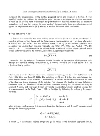 Multi-cracking modelling in concrete solved by a modified DR method 373 
explained. The modifications of the method proposed herein are presented in Section 4. The 
modified method is validated by simulating some fracture experiments on concrete specimens 
(Section 5): on the one hand, we compare the performance of both the standard and the modified 
method and check that they provide the same results (5.1); on the other hand, we validate the model 
against the experimental results (5.2). Finally, in Section 6 we draw some conclusions. 
2. The cohesive model 
As follows we summarize the main features of the cohesive model used in the calculations. A 
complete account of the theory and its finite-element implementation may be found elsewhere 
(Camacho and Ortiz 1996, Ortiz and Pandolfi 1999). A variety of mixed-mode cohesive laws 
accounting for tension-shear coupling (Camacho and Ortiz 1996, Ortiz and Pandolfi 1999, De 
Andrés, et al. 1999), are obtained by the introduction of an effective opening displacement δ, which 
assigns different weights to the normal δn and sliding δs opening displacements, 
(1) 
δ = β2δs 
2 + 
δ 2 n 
Assuming that the cohesive free-energy density depends on the opening displacements only 
through the effective opening displacement δ, a reduced cohesive law, which relates δ to an 
effective cohesive traction 
(2) 
t = β–2ts 
2 + 
tn 
2 where ts and tn are the shear and the normal tractions respectively, can be obtained (Camacho and 
Ortiz 1996, Ortiz and Pandolfi 1999). The weighting coefficient β defines the ratio between the 
shear and the normal critical tractions. It is considered a material parameter that measures the ratio 
of the shear and tensile resistance of the material. The existence of a loading envelope defining a 
connection between t and δ under the conditions of monotonic loading, and irreversible unloading is 
assumed. A simple and convenient type of irreversible cohesive law, typically used for concrete for 
it is recommended by the Model Code (1993), is furnished by following the bi-linearly decreasing 
envelope 
fts 1 0.85δ /δ( – A) 0 δ δ A ≤ ≤ 
0.15fts(δc – δ )/(δc – δA) δA ≤ δ ≤ δc 
0 δ δc ≥      
t = (3) 
where fts is the tensile strength, δc is the critical opening displacement and δA, and δc are determined 
through the following equations 
δ A = 2 0.15β( – F)Gc/ft s 
δc = βFGc/fts 
βF 
in which Gc is the material fracture energy and is related to the maximum aggregate size dm 
 