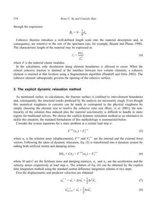 374 Rena C. Yu and Gonzalo Ruiz 
through the expression 
Cohesive theories introduce a well-defined length scale into the material description and, in 
consequence, are sensitive to the size of the specimen (see, for example, Bazant and Planas 1998). 
The characteristic length of the material may be expressed as 
(4) 
--------- 
where E is the material elastic modulus. 
In the calculation, only decohesion along element boundaries is allowed to occur. When the 
critical cohesive traction is attained at the interface between two volume elements, a cohesive 
element is inserted at that location using a fragmentation algorithm (Pandolfi and Ortiz 2002). The 
cohesive element subsequently governs the opening of the cohesive surface. 
3. The explicit dynamic relaxation method 
As mentioned earlier, in calculations, the fracture surface is confined to inter-element boundaries 
and, consequently, the structural cracks predicted by the analysis are necessarily rough. Even though 
this numerical roughness in concrete can be made to correspond to the physical roughness by 
simply choosing the element size to resolve the cohesive zone size (Ruiz, et al. 2001), the non-linearity 
of the solution thus induced plus the material non-linearity is difficult to handle in static 
regime for traditional solvers. We choose the explicit dynamic relaxation method as an alternative to 
tackle this situation, the standard formulation of this methodology is summarized below. 
Consider the system equations for a static problem at a certain load step n: 
(5) 
ext 
where un is the solution array (displacements), F int and are the internal and the external force 
vectors. Following the ideas of dynamic relaxation, Eq. (5) is transformed into a dynamic system by 
adding both artificial inertia and damping terms. 
(6) 
where M and C are the fictitious mass and damping matrices, and are the acceleration and the 
velocity arrays respectively at load step n. The solution of Eq. (6) can be obtained by the explicit 
time integration method using the standard central difference integration scheme in two steps. 
First the displacements and predictor velocities are obtained: 
(7) 
(8) 
βF = 9 
1 
8 
– --dm 
lc = 
EGc 
fts 
2 
F int un ( ) = Fn 
ext 
Fn 
Mu·· 
n + Cu· 
n + F int (un) = Fn 
ext 
u·· 
n u · 
n 
t + 1 = un 
un 
t + Δtu· 
t + 1 
n 
--Δt2u·· 
2 
t 
n 
u · 
t + 1 = u · 
npred 
t + 1 
n 
--Δtu·· 
2 
t 
n 
 