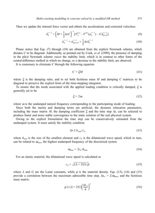 Multi-cracking modelling in concrete solved by a modified DR method 375 
Then we update the internal force vector and obtain the accelerations and corrected velocities: 
(9) 
(10) 
 –1 
t + 1 = M 1 
 + --ΔtC 
t + 1 [ – ] 
ext Fint un 
t + 1 = u · 
t + 1 + 1 
--Δtu·· 
t + 1 
Please notice that Eqs. (7) through (10) are obtained from the explicit Newmark scheme, which 
dictates C to be diagonal. Additionally, as pointed out by Cook, et al. (1989), the presence of damping 
in the plicit Newmark scheme raises the stability limit, which is in contrast to other forms of the 
central-difference method in which no change, or a decrease in the stability limit, are observed. 
It is customary to eliminate C through the following equation 
(11) 
where ξ is the damping ratio, and to set both fictitious mass M and damping C matrices to be 
diagonal to preserve the explicit form of the time-stepping integrator. 
To ensure that the mode associated with the applied loading condition is critically damped, ξ is 
generally set to be 
(12) 
where ω is the undamped natural frequency corresponding to the participating mode of loading. 
Since both the inertia and damping terms are artificial, the dynamic relaxation parameters, 
including the mass matrix M, the damping coefficient ξ and the time step Δt, can be selected to 
produce faster and more stable convergence to the static solution of the real physical system. 
Owing to the explicit formulation the time step can be conservatively estimated from the 
undamped system. It must satisfy the stability condition 
(13) 
where hmin is the size of the smallest element and cd is the dilatational wave speed, which in turn, 
can be related to ωmax, the highest undamped frequency of the discretized system 
ωmax = 2cd /hmin (14) 
For an elastic material, the dilatational wave speed is calculated as 
(15) 
where λ and G are the Lamé constants, while ρ is the material density. Eqs. (13), (14) and (15) 
provide a correlation between the maximum admissible time step, Δtcr = 2/ωmax, and the fictitious 
mass matrix: 
(16) 
u·· 
n 
2 
Fn 
t + 1 – ( ) Cu· 
pred 
u · 
n 
npred 
2 
n 
C = ξM 
ξ = 2ω 
Δt hmin ≤ /cd 
cd = (λ + 2G)/ρ 
ρ ≥ (λ + 2G) Δtct 
 2 
-------- 
h 
 