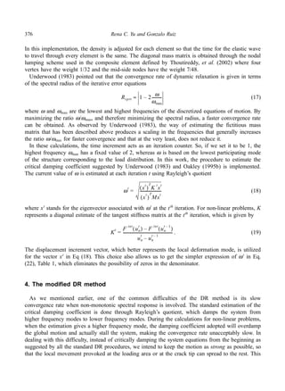 376 Rena C. Yu and Gonzalo Ruiz 
In this implementation, the density is adjusted for each element so that the time for the elastic wave 
to travel through every element is the same. The diagonal mass matrix is obtained through the nodal 
lumping scheme used in the composite element defined by Thoutireddy, et al. (2002) where four 
vertex have the weight 1/32 and the mid-side nodes have the weight 7/48. 
Underwood (1983) pointed out that the convergence rate of dynamic relaxation is given in terms 
of the spectral radius of the iterative error equations 
(17) 
Rsptr 1 – 2 ω 
≈ ---------- 
ωmax 
where ω and ωmax are the lowest and highest frequencies of the discretized equations of motion. By 
maximizing the ratio ω/ωmax, and therefore minimizing the spectral radius, a faster convergence rate 
can be obtained. As observed by Underwood (1983), the way of estimating the fictitious mass 
matrix that has been described above produces a scaling in the frequencies that generally increases 
the ratio ω/ωmax for faster convergence and that at the very least, does not reduce it. 
In these calculations, the time increment acts as an iteration counter. So, if we set it to be 1, the 
highest frequency ωmax has a fixed value of 2, whereas ω is based on the lowest participating mode 
of the structure corresponding to the load distribution. In this work, the procedure to estimate the 
critical damping coefficient suggested by Underwood (1983) and Oakley (1995b) is implemented. 
The current value of ω is estimated at each iteration t using Rayleigh’s quotient 
(18) 
ωt = xt ( )TK txt 
---------------------- 
xt ( )TMxt 
where xt stands for the eigenvector associated with ωt at the tth iteration. For non-linear problems, K 
represents a diagonal estimate of the tangent stiffness matrix at the tth iteration, which is given by 
. (19) 
Kt = 
t – 1 – ( ) 
un 
F int un 
t ( ) F int un 
-------------------------------------------------- 
t – 1 – 
t un 
The displacement increment vector, which better represents the local deformation mode, is utilized 
for the vector xt in Eq (18). This choice also allows us to get the simpler expression of ωt in Eq. 
(22), Table 1, which eliminates the possibility of zeros in the denominator. 
4. The modified DR method 
As we mentioned earlier, one of the common difficulties of the DR method is its slow 
convergence rate when non-monotonic spectral response is involved. The standard estimation of the 
critical damping coefficient is done through Rayleigh’s quotient, which damps the system from 
higher frequency modes to lower frequency modes. During the calculations for non-linear problems, 
when the estimation gives a higher frequency mode, the damping coefficient adopted will overdamp 
the global motion and actually stall the system, making the convergence rate unacceptably slow. In 
dealing with this difficulty, instead of critically damping the system equations from the beginning as 
suggested by all the standard DR procedures, we intend to keep the motion as strong as possible, so 
that the local movement provoked at the loading area or at the crack tip can spread to the rest. This 
 