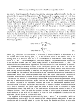 Multi-cracking modelling in concrete solved by a modified DR method 377 
can only be done through under-damping, i.e., adopting a damping coefficient smaller than the one 
estimated by the current Rayleigh estimation. No-damping or low damping would not work since 
this may lead to a persistent noisy response (Metzger 2003). We found that by setting the damping 
coefficient close to half of the one corresponding to the undamaged system (which was obtained 
through the Rayleigh quotient estimation in the trial run), the motion can be kept strong so that the 
system could move faster toward its external force equilibrium avoiding an incessant noisy 
response. Once the external force equilibrium is achieved, the system is critically damped to its 
steady state to obtain the static solution. 
Taking into account the aforementioned considerations, we implement two combined convergence 
criteria to be used during the iteration process. One is the ratio between the sum of the external 
forces plus the reaction forces over the estimated maximum external forces, which is a measure that 
says to what extent the motion has spread to the whole system. The other is the relative global 
kinetic energy, which measures whether the system is static or not. These are characterized by the 
following inequalities: 
Fr + Fi 2 
Fext 2 
----------------------- ftol < 
Σ1 
2 
(error norm 1) (20) 
--m u· t ( )2 
K0 
---------------------- keto l < 
(error norm 2) (21) 
where o 2 
denotes the Euclidean norm, Fr is the sum of the reaction forces at the supports, Fi is 
the external force at the loading point, Fext is the maximum value of the external force at the 
loading point, m is the nodal mass and K0 is a constant used to normalize the kinetic energy. The 
values of Fext and K0 vary according to the scale of the problem. They can be adjusted, respectively, 
to the maximum external force and kinetic energy observed as the system evolves. Fext and K0 can 
also be chosen in accordance with experimental data on condition that such information is available. 
By underdamping the system we speed up the convergence process but, at the same time, we 
increase the risk of overshooting the cohesive elements that are already inserted at the previous load 
step, for they behave irreversibly to reproduce the damage caused by the fracture process. It also 
could happen that the conditions for the insertion of new elements were met while the system was 
underdamped, which could lead to a spurious crack surface. Of course, bulk elements could also be 
overshot if their constitutive equation included plasticity or any other feature to represent crushing. 
In our case the problem of overshooting is reduced by taking the following precautions. Every 
load step is performed in two distinct phases. The first one searches for stability without updating 
the internal variables of the irreversible elements nor letting the fragmentation algorithm work. 
Insertion of new elements is only allowed when stability is achieved, although the formation of new 
crack surfaces unbalance the system again and make a second series of iterations to regain 
equilibrium necessary. Only at the end of the whole step do we update the internal variables of the 
cohesive elements. Finally, as might be expected, the load or displacement increments are taken 
small compared to the scale of the problem in order to avoid considerable fragmentation and 
subsequent fracture activity at each particular step. 
The algorithm as implemented is summarized in Table 1, where ξ 0 is the damping coefficient 
computed in the program after the first insertion of the cohesive element takes place, or when the 
non-linearity of the material started to emerge. By setting the damping coefficient to this value 
 