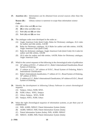 25.   Assertion (A) : Information can be obtained from several sources other than the
                      libraries.
      Reason (R) :      Library science is narrower in scope than information science
      Codes :
      (A)   (A) is false and (R) are true
      (B)   (R) is false and (A) is true
      (C)   Both (A) and (R) are false
      (D)   Both (A) and (R) are true

26.   The catalogue codes were developed in the order as :
      (A) Anglo American Code (Joint Code), Rules for Dictionary catalogue, ALA rules
           for author and title entries, AACRI
      (B) Rules for Dictionary catalogue, ALA Rules for author and title entries, AACRI,
           Anglo American Code (Joint Code)
      (C) Rules for dictionary catalogue, Anglo American Code (Joint Code) ALA rules for
           author and title entries, AACRI
      (D) ALA rules for author and title entries, AACRI, Rules for Dictionary catalogue,
           Anglo American Code

27.   Which is the correct sequence of the following in the chronological order of publication
      (A) 14th edition of D.D.C., 1st edition of C.C., Rider’s International Classification, Broad
          System of Ordering.
      (B) 1st edition of C.C., 14th edition of D.D.C., Broad System of Ordering, Rider’s
          International Classification
      (C) Rider’s International classification, 1st edition of C.C., Broad System of Ordering,
          14th edition of D.D.C.
      (D) 1st edition of C.C., Rider’s International Classification, 14th edition of D.D.C., Broad
          System of Ordering

28.   Identify the development in following Library Software in correct chronological
      sequence
      (A) Sanjaya, Libsys, SLIM, SOUL
      (B) SLIM, Libsys, SOUL, Sanjaya
      (C) Libsys, Sanjaya, SOUL, SLIM
      (D) Sanjaya, SOUL, SLIM, Libsys

29.   Select the right chronological sequence of information systems, as per their year of
      establishment
      (A) INIS, AGRIS, NISSAT, Patent Information System (India)
      (B) AGRIS, NISSAT, INIS, Patent Information System (India)
      (C) Patent Information System (India), INIS, AGRIS, NISSAT
      (D) NISSAT, AGRIS, INIS, Patent Information System (India)

J—5906                                         10
 