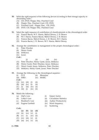 30.   Select the right sequence of the following devices according to their storage capacity in
      descending order :
      (A) CD, DVD, Floppy Disc, Punched Card
      (B) Floppy Disc, Punched Card, CD, DVD,
      (C) Punched Card, Floppy Disc, CD, DVD,
      (D) DVD, CD, Floppy Disc, Punched Card

31.   Select the right sequence of contribution of classificationists in the chronological order
      (A) Francis Bacon, W.T. Harris, Melvil Dewey, J. D. Brown
      (B) W.T. Harris, Francis Bacon, Melvil Dewey, J. D. Brown
      (C) Francis Bacon, Melvil Dewey, J. D. Brown, W.T. Harris
      (D) Francis Bacon, J. D. Brown, W.T. Harris, Melvil Dewey

32.   Arrange the contributors in management in the proper chronological order :
      (i)   Peter Drucker
      (ii) Henry Gantt
      (iii) Ishikawa
      (iv) Juran
      Code :
                  (i)       (ii)        (iii)    (iv)
      (A) Peter Drucker, Henry Gantt, Juran, Ishikawa
      (B) Henry Gantt, Peter Drucker, Juran, Ishikawa
      (C) Henry Gantt, Juran, Ishikawa, Peter Drucker,
      (D) Ishikawa, Henry Gantt, Juran, Peter Drucker

33.   Arrange the following in the chronological sequence :
      (i)   CCF             (ii) Metadata
      (iii) ISBD            (iv) MARC
      Code :
      (A) (iv) (iii) (i)    (ii)
      (B) (iii) (iv) (i)    (ii)
      (C) (i)    (iii) (iv) (ii)
      (D) (iii) (i)    (iv) (ii)

34.   Match the following :
      (a) Zipf’s Law                        (i)     Impact factor
      (b) Lotka’s Law                       (ii)    Circulation Statistics
      (c) Bradford’s Law                    (iii)   Author Productivity
      (d) Eugene Garfield                   (iv)    Word frequency
                                            (v)     Scattering
      Code:
              (a)     (b)     (c)    (d)
      (A)     (ii)    (iv)    (v)    (i)
      (B)     (v)     (i)     (iv)   (ii)
      (C)     (iv)    (iii)   (v)    (i)
      (D)     (iii)   (iv)    (v)    (ii)

J—5906                                              12
 