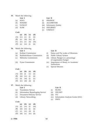 35.   Match the following :
           List- I                                    List- II
      (a) SOUL                               (i)      DESIDOC
      (b) WINISIS                            (ii)     ALGORITHM
      (c) SANJAY                             (iii)    Informatics (India)
      (d) SLIM                               (iv)     INFLIBNET
                                             (v)      UNESCO
      Code:
              (a)     (b)     (c)    (d)
      (A)     (iv)    (v)     (i)    (ii)
      (B)     (v)     (iii)   (iv)   (i)
      (C)     (iv)    (v)     (ii)   (iii)
      (D)     (v)     (iv)    (i)    (ii)

36.   Match the following
           List- I                                           List- II
      (a) Kothari Commission                         (i)     Status and Pay scales of librarians
      (b) Radhakrishnan Commission                   (ii)    Public Library System
      (c) Mehrotra Commission                        (iii)   Library Budget as a percentage
                                                             of organisation budget
      (d)     Fyzee Commission                       (iv)    Importance of library in Academic
                                                             Institutions
                                                     (v)     Special libraries
      Code :
           (a)        (b)     (c)    (d)
      (A) (iii)       (i)     (v)    (ii)
      (B) (iii)       (iv)    (i)    (ii)
      (C) (ii)        (iii)   (i)    (v)
      (D) (iv)        (iii)   (ii)   (i)

37.   Match the following :
           List- I                                                   List- II
      (a) Translation Service                                (i)     BLDSC
      (b) Information Repackaging Service                    (ii)    DELNET
      (c) Document Delivery Service                          (iii)   ITC
      (d) Library Networking                                 (iv)    Information Analysis Centre (IAC)
                                                             (v)     DRTC
      Code:
              (a)     (b)     (c)    (d)
      (A)     (ii)    (iv)    (i)    (iii)
      (B)     (iii)   (iv)    (i)    (ii)
      (C)     (v)     (iv)    (ii)   (i)
      (D)     (iii)   (v)     (iv)   (ii)


J—5906                                               14
 