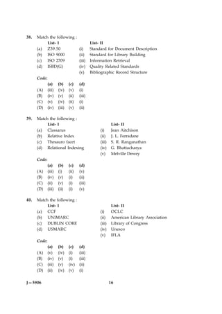38.   Match the following :
            List- I                         List- II
      (a) Z39.50            (i)             Standard for Document Description
      (b) ISO 9000          (ii)            Standard for Library Building
      (c) ISO 2709          (iii)           Information Retrieval
      (d) ISBD(G)           (iv)            Quality Related Standards
                            (v)             Bibliographic Record Structure
      Code:
            (a) (b) (c) (d)
      (A) (iii) (iv) (v) (i)
      (B) (iv) (v) (ii) (iii)
      (C) (v) (iv) (ii) (i)
      (D) (iv) (iii) (v) (ii)

39.   Match the following :
           List- I                                       List- II
      (a) Classarus                              (i)     Jean Aitchison
      (b) Relative Index                         (ii)    J. L. Ferradane
      (c) Thesauro facet                         (iii)   S. R. Ranganathan
      (d) Relational Indexing                    (iv)    G. Bhattacharya
                                                 (v)     Melville Dewey
      Code:
              (a)     (b)    (c)    (d)
      (A)     (iii)   (i)    (ii)   (v)
      (B)     (iv)    (v)    (i)    (ii)
      (C)     (ii)    (v)    (i)    (iii)
      (D)     (iii)   (ii)   (i)    (v)

40.   Match the following :
           List- I                                        List- II
      (a) CCF                                    (i)      OCLC
      (b) UNIMARC                                (ii)     American Library Association
      (c) DUBLIN CORE                            (iii)    Library of Congress
      (d) USMARC                                 (iv)     Unesco
                                                 (v)      IFLA
      Code:
              (a)     (b)    (c)    (d)
      (A)     (v)     (iv)   (i)    (iii)
      (B)     (iv)    (v)    (i)    (iii)
      (C)     (iii)   (v)    (iv)   (ii)
      (D)     (ii)    (iv)   (v)    (i)


J—5906                                                   16
 