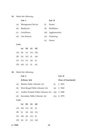 41.   Match the following :

              List- I                                 List- II

      (a)     Management Service             (i)     Fission

      (b)     Biophysics                     (ii)     Distillation

      (c)     Gandhiana                      (iii)    Agglomeration

      (d)     Life Sciences                  (iv)     Clustering

                                             (v)      Fusion

      Code:

              (a)     (b)    (c)     (d)

      (A)     (ii)    (v)    (iv)    (iii)

      (B)     (ii)    (iv)   (i)     (iii)

      (C)     (iv)    (v)    (ii)    (i)

      (D)     (iii)   (v)    (i)     (ii)



42.   Match the following :

              List- I                                                List- II

              (Library Act)                                          (Year of Enactment)

      (a)     Madras Public Libraries Act                   (i)      1. 1965

      (b)     West Bengal Public Libraries Act              (ii)     2. 1960

      (c)     Andhra Pradesh Public Libraries Act           (iii)    3. 1948

      (d)     Karnataka Public Libraries Act                (iv)     4. 1979

      Code:

              (a)     (b)    (c)     (d)

      (A)     (iii)   (iv)   (ii)    (i)

      (B)     (i)     (ii)   (iii)   (iv)

      (C)     (iii)   (ii)   (iv)    (i)

      (D)     (ii)    (i)    (iv)    (iii)

J—5906                                               18
 