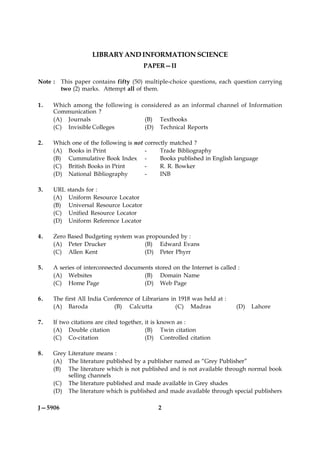 LIBRARY AND INFORMATION SCIENCE
                                        PAPER—II

Note :   This paper contains fifty (50) multiple-choice questions, each question carrying
         two (2) marks. Attempt all of them.

1.   Which among the following is considered as an informal channel of Information
     Communication ?
     (A) Journals                  (B) Textbooks
     (C) Invisible Colleges        (D) Technical Reports

2.   Which one of the following is not correctly matched ?
     (A) Books in Print                -     Trade Bibliography
     (B) Cummulative Book Index -            Books published in English language
     (C) British Books in Print        -     R. R. Bowker
     (D) National Bibliography         -     INB

3.   URL   stands for :
     (A)   Uniform Resource Locator
     (B)   Universal Resource Locator
     (C)   Unified Resource Locator
     (D)   Uniform Reference Locator

4.   Zero Based Budgeting system was propounded by :
     (A) Peter Drucker              (B) Edward Evans
     (C) Allen Kent                 (D) Peter Phyrr

5.   A series of interconnected documents stored on the Internet is called :
     (A) Websites                     (B) Domain Name
     (C) Home Page                    (D) Web Page

6.   The first All India Conference of Librarians in 1918 was held at :
     (A) Baroda             (B) Calcutta            (C) Madras            (D)   Lahore

7.   If two citations are cited together, it is known as :
     (A) Double citation                  (B) Twin citation
     (C) Co-citation                      (D) Controlled citation

8.   Grey Literature means :
     (A) The literature published by a publisher named as “Grey Publisher”
     (B) The literature which is not published and is not available through normal book
          selling channels
     (C) The literature published and made available in Grey shades
     (D) The literature which is published and made available through special publishers

J—5906                                       2
 