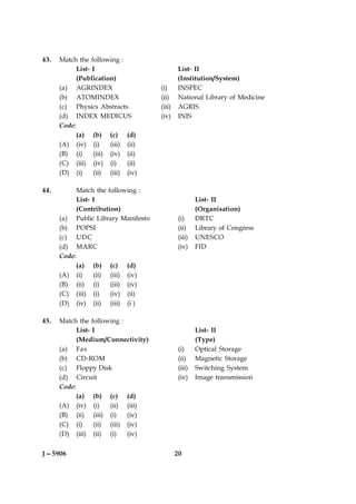 43.   Match the following :
            List- I                                 List- II
            (Publication)                           (Institution/System)
      (a) AGRINDEX                          (i)     INSPEC
      (b) ATOMINDEX                         (ii)    National Library of Medicine
      (c) Physics Abstracts                 (iii)   AGRIS
      (d) INDEX MEDICUS                     (iv)    INIS
      Code:
            (a) (b) (c) (d)
      (A) (iv) (i)      (iii) (ii)
      (B) (i)     (iii) (iv) (ii)
      (C) (iii) (iv) (i)      (ii)
      (D) (i)     (ii) (iii) (iv)

44.           Match the following :
              List- I                                       List- II
              (Contribution)                                (Organisation)
      (a)     Public Library Manifesto              (i)     DRTC
      (b)     POPSI                                 (ii)    Library of Congress
      (c)     UDC                                   (iii)   UNESCO
      (d)     MARC                                  (iv)    FID
      Code:
              (a)     (b)    (c)     (d)
      (A)     (i)     (ii)   (iii)   (iv)
      (B)     (ii)    (i)    (iii)   (iv)
      (C)     (iii)   (i)    (iv)    (ii)
      (D)     (iv)    (ii)   (iii)   (i )

45.   Match the following :
            List- I                                         List- II
            (Medium/Connectivity)                           (Type)
      (a) Fax                                       (i)     Optical Storage
      (b) CD-ROM                                    (ii)    Magnetic Storage
      (c) Floppy Disk                               (iii)   Switching System
      (d) Circuit                                   (iv)    Image transmission
      Code:
            (a) (b) (c) (d)
      (A) (iv) (i)     (ii) (iii)
      (B) (ii) (iii) (i)     (iv)
      (C) (i)     (ii) (iii) (iv)
      (D) (iii) (ii) (i)     (iv)


J—5906                                              20
 