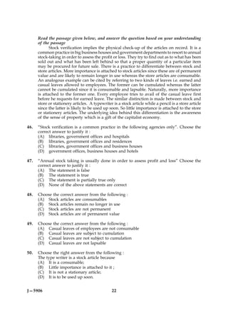 Read the passage given below, and answer the question based on your understanding
      of the passage
             Stock verification implies the physical check-up of the articles on record. It is a
      common practice in big business houses and government departments to resort to annual
      stock-taking in order to assess the profit or loss. They try to find out as to what has been
      sold out and what has been left behind so that a proper quantity of a particular item
      may be procured for future sale. There is a practice to differentiate between stock and
      store articles. More importance is attached to stock articles since these are of permanent
      value and are likely to remain longer in use whereas the store articles are consumable.
      An analogous example can be cited by referring to two kinds of leaves i.e. earned and
      casual leaves allowed to employees. The former can be cumulated whereas the latter
      cannot be cumulated since it is consumable and lapsable. Naturally, more importance
      is attached to the former one. Every employee tries to avail of the casual leave first
      before he requests for earned leave. The similar distinction is made between stock and
      store or stationery articles. A typewriter is a stock article while a pencil is a store article
      since the latter is likely to be used up soon. So little importance is attached to the store
      or stationery articles. The underlying idea behind this differentiation is the awareness
      of the sense of property which is a gift of the capitalist economy.

46.   “Stock verification is a common practice in the following agencies only”. Choose the
      correct answer to justify it :
      (A) libraries, government offices and hospitals
      (B) libraries, government offices and residences
      (C) libraries, government offices and business houses
      (D) government offices, business houses and hotels

47.   “Annual stock taking is usually done in order to assess profit and loss” Choose the
      correct answer to justify it :
      (A) The statement is false
      (B) The statement is true
      (C) The statement is partially true only
      (D) None of the above statements are correct

48.   Choose the correct answer from the following :
      (A) Stock articles are consumables
      (B) Stock articles remain no longer in use
      (C) Stock articles are not permanent
      (D) Stock articles are of permanent value

49.   Choose the correct answer from the following :
      (A) Casual leaves of employees are not consumable
      (B) Casual leaves are subject to cumulation
      (C) Casual leaves are not subject to cumulation
      (D) Casual leaves are not lapsable

50.   Choose the right answer from the following :
      The type writer is a stock article because
      (A) It is a consumable;
      (B) Little importance is attached to it ;
      (C) It is not a stationary article;
      (D) It is to be used up soon.


J—5906                                           22
 