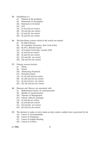 15.   Hypothesis is a :
      (i)   Solution to the problems
      (ii) Statements of assumption
      (iii) Statement to be tested
      (iv) Fact
      (A) (i) and (iii) are correct
      (B) (ii) and (iii) are correct
      (C) (i) and (ii) are correct
      (D) (i) and (iv) are correct

16.   The     first library science school in the world was started
      (i)       By Melvil Dewey
      (ii)      At Columbia University, New York (USA)
      (iii)     By W.C. Berwick Sayers
      (iv)      At London University, London (UK)
      (A)       (i) and (ii) are correct
      (B)       (i) and (iv) are correct
      (C)       (ii) and (iii) are correct
      (D)       (iii) and (iv) are correct

17.   Primary sources include :
      (i)   Thesis
      (ii) Patent
      (iii) Abstracting Periodical
      (iv) Periodical article
      (A) (i), (ii) and (iii) are correct
      (B) (i), (iii) and (iv) are correct
      (C) (i), (ii) and (iv) are correct
      (D) (ii), (iii) and (iv) are correct

18.   Shannon and Weaver are associated with :
      (i)   Mathematical theory of communication
      (ii) Models of communication
      (iii) Theories of Management
      (iv) Library software packages
      (A) (i) and (ii) are correct
      (B) (i) and (iii) are correct
      (C) (ii) and (iii) are correct
      (D) (ii) and (iv) are correct

19.   The     decision to make or not to make an entry under a subject term is governed by the
      (A)      Canon of Ascertainability
      (B)      Canon of Prepotence
      (C)      Canon of Sought Heading
      (D)      Canon of Context

J—5906                                            6
 
