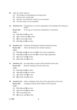 20.   ‘Span of control’ refers to :
      (A) The numbers of subordinates to be supervised
      (B) Exercise strict control staff
      (C) Duration over which the control is to be exercised
      (D) The area which is to be controlled


21.   Assertion (A) : Classification as a tool for organisation of knowledge will continue to
                      persist.
      Reason (R) :      In the age of e-documents classification is redundant.
      Codes :
      (A)   Both (A) and (R) are true
      (B)   (A) is correct and (R) is false
      (C)   (R) is correct (A) is false
      (D)   Both (A) and (R) are false


22.   Assertion (A) : Collection development should be judiciously done.
      Reason (R) :      Almost all libraries have limited resources
      Codes :
      (A)   Both (A) and (R) are true and (R) is the correct explanation
      (B)   Both (A) and (R) are true but (R) is not the right explanation
      (C)   (A) is true, but (R) is false
      (D)   (A) is false, but (R) is true


23.   Assertion (A) : No single library connect all the demands of the users
      Reason (R) :      Resource sharing is the need of the day
      Codes :
      (A)   Both (A) and (R) are false
      (B)   Both (A) and (R) are correct
      (C)   (A) is false, but (R) is true
      (D)   (R) is false, but (A) is true


24.   Assertion (A) : Library catalogues meet most of the approaches of the users.
      Reason (R) :      Catalogues include all the details of the document
      Codes :
      (A)   Both (A) and (R) are true
      (B)   (A) is true but (R) are false
      (C)   Both are partially true
      (D)   (R) is true, and (A) is false

J—5906                                        8
 
