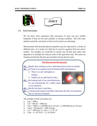 BASIC THERMODYNAMICS J2006/1/10
1.2 Unit Conversions
We all know from experience that conversion of units can give terrible
headaches if they are not used carefully in solving a problem. But with some
attention and skill, conversion of units can be used to our advantage.
Measurements that describe physical quantities may be expressed in a variety of
different units. As a result, one often has to convert a quantity from one unit to
another. For example, we would like to convert, say, 49 days into weeks. One
approach is to multiply the value by ratios of the equivalent units. The ratios are
formed such that the old units are cancelled, leaving the new units.
The Dimensional Homogeneity
 Despite their causing us errors, units/dimensions can be our friends.
 All terms in an equation must be dimensionally homogeneous.
• That is, we can’t add apples to
oranges…
• Neither can we add J/mol to J/kg s.
 By keeping track of our units/dimensions,
we can automatically do a reality check
on our equations.
 But the fun doesn’t stop there…
 A dimensional analysis can help to determine the form of an equation
that we may have forgotten.
The example of unit conversions are:
 1 kg = 1000 g
 1 m = 100 cm = 1000 mm
 1 km = 1000 m = (100 000 cm @ 105
cm) = (1 000 000 mm @ 106
mm)
 1 hour = 60 minutes = 3600 seconds
 1 m3
= 1000 litre, or 1 litre = 1 x 10-3
m3
 1 bar = 1 x 105
N/m2
= 1 x 102
kN/m2
INPUTINPUT
 