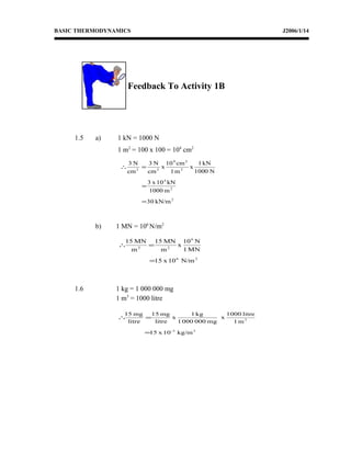 BASIC THERMODYNAMICS J2006/1/14
Feedback To Activity 1B
1.5 a) 1 kN = 1000 N
1 m2
= 100 x 100 = 104
cm2
b) 1 MN = 106
N/m2
1.6 1 kg = 1 000 000 mg
1 m3
= 1000 litre
2
2
4
2
24
22
kN/m30
m1000
kN10x3
N1000
kN1
x
m1
cm10
x
cm
N3
cm
N3
=
=
=∴
26
6
22
N/m10x15
MN1
N10
x
m
MN15
m
MN15
=
=∴
33-
3
kg/m10x15
m1
litre1000
x
mg0000001
kg1
x
litre
mg15
litre
mg15
=
=∴
 