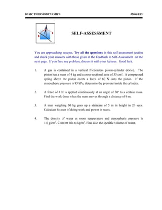 BASIC THERMODYNAMICS J2006/1/15
You are approaching success. Try all the questions in this self-assessment section
and check your answers with those given in the Feedback to Self-Assessment on the
next page. If you face any problem, discuss it with your lecturer. Good luck.
1. A gas is contained in a vertical frictionless piston-cylinder device. The
piston has a mass of 4 kg and a cross-sectional area of 35 cm2
. A compressed
spring above the piston exerts a force of 60 N onto the piston. If the
atmospheric pressure is 95 kPa, determine the pressure inside the cylinder.
2. A force of 8 N is applied continuously at an angle of 30o
to a certain mass.
Find the work done when the mass moves through a distance of 6 m.
3. A man weighing 60 kg goes up a staircase of 5 m in height in 20 secs.
Calculate his rate of doing work and power in watts.
4. The density of water at room temperature and atmospheric pressure is
1.0 g/cm3
. Convert this to kg/m3
. Find also the specific volume of water.
SELF-ASSESSMENT
 