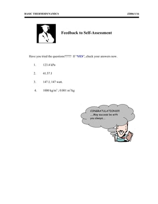 BASIC THERMODYNAMICS J2006/1/16
Have you tried the questions????? If “YES”, check your answers now.
1. 123.4 kPa
2. 41.57 J
3. 147 J, 147 watt.
4. 1000 kg/m3
; 0.001 m3
/kg
CONGRATULATIONS!!!!
…..May success be with
you always….
Feedback to Self-Assessment
 