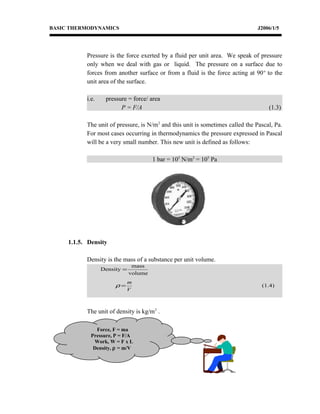 BASIC THERMODYNAMICS J2006/1/5
Pressure is the force exerted by a fluid per unit area. We speak of pressure
only when we deal with gas or liquid. The pressure on a surface due to
forces from another surface or from a fluid is the force acting at 90o
to the
unit area of the surface.
i.e. pressure = force/ area
P = F/A (1.3)
The unit of pressure, is N/m2
and this unit is sometimes called the Pascal, Pa.
For most cases occurring in thermodynamics the pressure expressed in Pascal
will be a very small number. This new unit is defined as follows:
1 bar = 105
N/m2
= 105
Pa
1.1.5. Density
Density is the mass of a substance per unit volume.
The unit of density is kg/m3
.
Force, F = ma
Pressure, P = F/A
Work, W = F x L
Density, ρ = m/V
(1.4)
volume
mass
Density
V
m
=
=
ρ
 