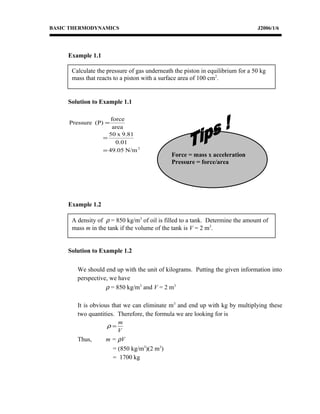 Calculate the pressure of gas underneath the piston in equilibrium for a 50 kg
mass that reacts to a piston with a surface area of 100 cm2
.
A density of ρ = 850 kg/m3
of oil is filled to a tank. Determine the amount of
mass m in the tank if the volume of the tank is V = 2 m3
.
BASIC THERMODYNAMICS J2006/1/6
Example 1.1
Solution to Example 1.1
2
N/m05.49
0.01
9.81x50
area
force
(P)Pressure
=
=
=
Example 1.2
Solution to Example 1.2
We should end up with the unit of kilograms. Putting the given information into
perspective, we have
ρ = 850 kg/m3
and V = 2 m3
It is obvious that we can eliminate m3
and end up with kg by multiplying these
two quantities. Therefore, the formula we are looking for is
V
m
=ρ
Thus, m = ρV
= (850 kg/m3
)(2 m3
)
= 1700 kg
Force = mass x acceleration
Pressure = force/area
 