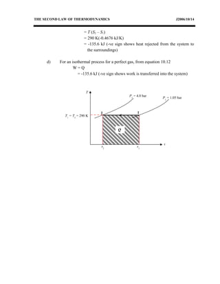 THE SECOND LAW OF THERMODYNAMICS J2006/10/14
= T (S2 – S1)
= 290 K(-0.4676 kJ/K)
= -135.6 kJ (-ve sign shows heat rejected from the system to
the surroundings)
d) For an isothermal process for a perfect gas, from equation 10.12
W = Q
= -135.6 kJ (-ve sign shows work is transferred into the system)
T
s
P1
= 1.05 bar
2 1
s2
s1
Q
P2
= 4.8 bar
T1
= T2
= 290 K
 