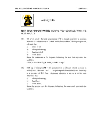 THE SECOND LAW OF THERMODYNAMICS J2006/10/15
TEST YOUR UNDERSTANDING BEFORE YOU CONTINUE WITH THE
NEXT INPUT…!
10.1 0.1 m3
of air at 1 bar and temperature 15o
C is heated reversibly at constant
pressure to a temperature of 1100o
C and volume 0.48 m3
. During the process,
calculate the:
a) mass of air
b) change of entropy
c) heat supplied
d) work done
Show the process on a T-s diagram, indicating the area that represents the
heat flow.
Given, R = 0.287 kJ/kg K and Cp = 1.005 kJ/kg K.
10.2 0.05 kg of nitrogen (M = 28) contained in a cylinder behind a piston is
initially at 3.8 bar and 140 o
C. The gas expands isothermally and reversibly
to a pressure of 1.01 bar. Assuming nitrogen to act as a perfect gas,
determine the:
a) change of entropy
b) heat flow
c) work done
Show the process on a T-s diagram, indicating the area which represents the
heat flow.
Activity 10A
 