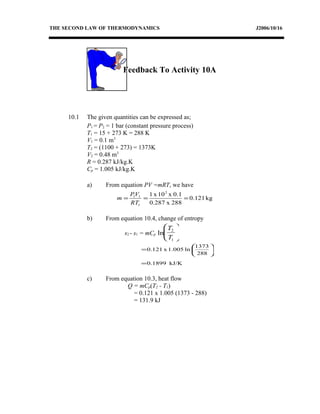 THE SECOND LAW OF THERMODYNAMICS J2006/10/16
Feedback To Activity 10A
10.1 The given quantities can be expressed as;
P1 = P2 = 1 bar (constant pressure process)
T1 = 15 + 273 K = 288 K
V1 = 0.1 m3
T2 = (1100 + 273) = 1373K
V2 = 0.48 m3
R = 0.287 kJ/kg.K
Cp = 1.005 kJ/kg.K
a) From equation PV =mRT, we have
kg0.121
288x0.287
0.1x10x1 2
1
11
===
RT
VP
m
b) From equation 10.4, change of entropy
s2 - s1 = mCp ln
T
T
2
1






kJ/K1899.0
288
1373
ln1.005x0.121
=






=
c) From equation 10.3, heat flow
Q = mCp(T2 - T1)
= 0.121 x 1.005 (1373 - 288)
= 131.9 kJ
 