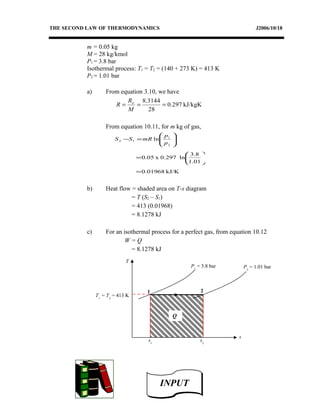 THE SECOND LAW OF THERMODYNAMICS J2006/10/18
m = 0.05 kg
M = 28 kg/kmol
P1 = 3.8 bar
Isothermal process: T1 = T2 = (140 + 273 K) = 413 K
P2 = 1.01 bar
a) From equation 3.10, we have
kJ/kgK297.0
28
3144.8
===
M
R
R o
From equation 10.11, for m kg of gas,
kJ/K01968.0
01.1
8.3
ln0.297x05.0
ln
2
1
12
=






=






=−
p
p
mRSS
b) Heat flow = shaded area on T-s diagram
= T (S2 – S1)
= 413 (0.01968)
= 8.1278 kJ
c) For an isothermal process for a perfect gas, from equation 10.12
W = Q
= 8.1278 kJ
T
s
P1
= 3.8 bar
1 2
s1
s2
Q
P2
= 1.01 bar
T1
= T2
= 413 K
INPUTINPUT
 