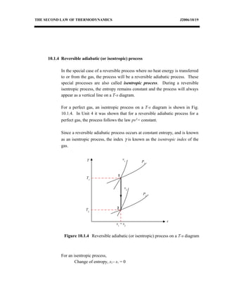 THE SECOND LAW OF THERMODYNAMICS J2006/10/19
10.1.4 Reversible adiabatic (or isentropic) process
In the special case of a reversible process where no heat energy is transferred
to or from the gas, the process will be a reversible adiabatic process. These
special processes are also called isentropic process. During a reversible
isentropic process, the entropy remains constant and the process will always
appear as a vertical line on a T-s diagram.
For a perfect gas, an isentropic process on a T-s diagram is shown in Fig.
10.1.4. In Unit 4 it was shown that for a reversible adiabatic process for a
perfect gas, the process follows the law pvγ
= constant.
Since a reversible adiabatic process occurs at constant entropy, and is known
as an isentropic process, the index γ is known as the isentropic index of the
gas.
For an isentropic process,
Change of entropy, s2 - s1 = 0
T
s
P2
v2
v1
1
2
s1
= s2
Figure 10.1.4 Reversible adiabatic (or isentropic) process on a T-s diagram
P1
T1
T2
 