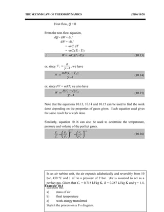 In an air turbine unit, the air expands adiabatically and reversibly from 10
bar, 450 o
C and 1 m3
to a pressure of 2 bar. Air is assumed to act as a
perfect gas. Given that Cv = 0.718 kJ/kg K, R = 0.287 kJ/kg K and γ = 1.4,
calculate the:
a) mass of air
b) final temperature
c) work energy transferred
Sketch the process on a T-s diagram.
THE SECOND LAW OF THERMODYNAMICS J2006/10/20
Heat flow, Q = 0
From the non-flow equation,
dQ - dW = dU
dW = -dU
= -mCv dT
= -mCv(T2 - T1)
∴ W = mCv(T1 -T2) (10.13)
or, since 1−
=
γ
R
Cv , we have
1
)( 21
−
−
=
γ
TTmR
W (10.14)
or, since PV = mRT, we also have
1
2211
−
−
=
γ
VPVP
W (10.15)
Note that the equations 10.13, 10.14 and 10.15 can be used to find the work
done depending on the properties of gases given. Each equation used gives
the same result for a work done.
Similarly, equation 10.16 can also be used to determine the temperature,
pressure and volume of the perfect gases.
T
T
P
P
V
V
2
1
2
1
1
1
2
1
=





 =






−
−
γ
γ
γ
(10.16)
Example 10.4
 