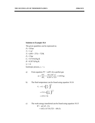 THE SECOND LAW OF THERMODYNAMICS J2006/10/21
Solution to Example 10.4
The given quantities can be expressed as;
P1= 10 bar
V1 = 1 m3
T1 = (450 + 273) = 723K
P2 = 2 bar
Cv = 0.718 kJ/kg K
R = 0.287 kJ/kg K
γ = 1.4
Isentropic process, s2 = s1
a) From equation PV = mRT, for a perfect gas
kg82.4
723x0.287
1x10x10 2
1
11
===
RT
VP
m
b) The final temperature can be found using equation 10.16
K5.456
10
2
x723
x
4.1
14.1
1
1
2
12
=






=






=
−
−
γ
γ
P
P
TT
c) The work energy transferred can be found using equation 10.13
W = mCv(T1 -T2)
= 4.82 x 0.718 (723 – 456.5)
 