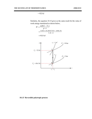 THE SECOND LAW OF THERMODYNAMICS J2006/10/22
= 922 kJ
Similarly, the equation 10.14 gives us the same result for the value of
work energy transferred as shown below,
1
)( 21
−
−
=
γ
TTmR
W
kJ922
14.1
)5.456723(287.0x82.4
=
−
−
=
10.1.5 Reversible polytropic process
T
s
P2
= 2 bar
v2
v1
= 1 m3
1
2
s1
= s2
P1
= 10 bar
T1
= 723 K
T2
= 456.5 K
 