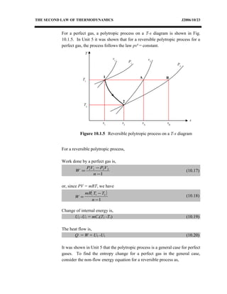 THE SECOND LAW OF THERMODYNAMICS J2006/10/23
For a perfect gas, a polytropic process on a T-s diagram is shown in Fig.
10.1.5. In Unit 5 it was shown that for a reversible polytropic process for a
perfect gas, the process follows the law pvn
= constant.
For a reversible polytropic process,
Work done by a perfect gas is,
1
2211
−
−
=
n
VPVP
W (10.17)
or, since PV = mRT, we have
( )
W
mR T T
n
=
−
−
1 2
1
(10.18)
Change of internal energy is,
U2 -U1 = mCv(T2 -T1) (10.19)
The heat flow is,
Q = W + U2 -U1 (10.20)
It was shown in Unit 5 that the polytropic process is a general case for perfect
gases. To find the entropy change for a perfect gas in the general case,
consider the non-flow energy equation for a reversible process as,
T
s
P2
v2
v1
1
2
s1
Figure 10.1.5 Reversible polytropic process on a T-s diagram
P1
T1
T2
A B
s2
sA
sB
 