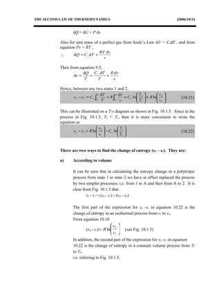 THE SECOND LAW OF THERMODYNAMICS J2006/10/24
dQ = dU + P dv
Also for unit mass of a perfect gas from Joule’s Law dU = CvdT , and from
equation Pv = RT ,
∴
v
vRT
TCQ v
d
dd +=
Then from equation 9.5,
v
vR
T
TC
T
Q
s v ddd
d +==
Hence, between any two states 1 and 2,






+





=+=− ∫∫ 1
2
1
2
12 lnln
dd 2
1
2
1 v
v
R
T
T
C
v
v
R
T
T
Css v
v
v
T
T
v (10.21)
This can be illustrated on a T-s diagram as shown in Fig. 10.1.5. Since in the
process in Fig. 10.1.5, T2 < T1, then it is more convenient to write the
equation as






−





=−
2
1
1
2
12 lnln
T
T
C
v
v
Rss v (10.22)
There are two ways to find the change of entropy (s2 – s1). They are:
a) According to volume
It can be seen that in calculating the entropy change in a polytropic
process from state 1 to state 2 we have in effect replaced the process
by two simpler processes; i.e. from 1 to A and then from A to 2. It is
clear from Fig. 10.1.5 that
s2 - s1 = (sA - s1) - (sA - s2)
The first part of the expression for s2 -s1 in equation 10.22 is the
change of entropy in an isothermal process from v1 to v2.
From equation 10.10
(sA - s1)=





R
v
v
ln 2
1
(see Fig. 10.1.5)
In addition, the second part of the expression for s2 -s1 in equation
10.22 is the change of entropy in a constant volume process from T1
to T2,
i.e. referring to Fig. 10.1.5,
 