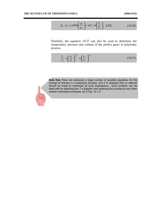 THE SECOND LAW OF THERMODYNAMICS J2006/10/26
S2 - S1 





−





=
2
1
2
1
lnln
T
T
mC
p
p
mR p kJ/K (10.26)
Similarly, the equation 10.27 can also be used to determine the
temperature, pressure and volume of the perfect gases in polytropic
process.
1
2
1
1
1
2
1
2
−
−






=





=
n
n
n
V
V
P
P
T
T
(10.27)
Note that, there are obviously a large number of possible equations for the
change of entropy in a polytropic process, and it is stressed that no attempt
should be made to memorize all such expressions. Each problem can be
dealt with by sketching the T-s diagram and replacing the process by two other
simpler reversible processes, as in Fig. 10.1.5.
 